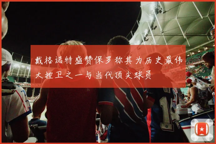 戴格诺特盛赞保罗称其为历史最伟大控卫之一与当代顶尖球员