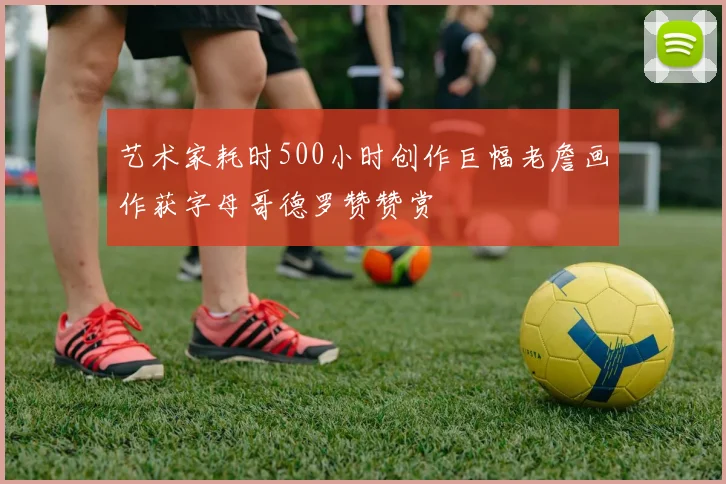 艺术家耗时500小时创作巨幅老詹画作获字母哥德罗赞赞赏