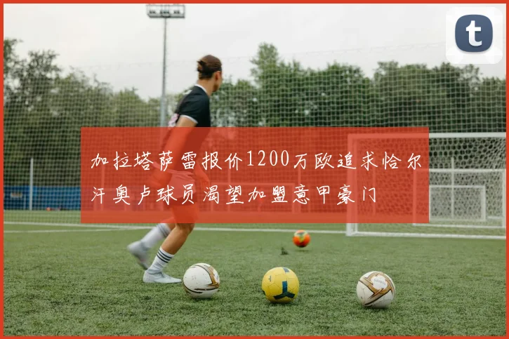加拉塔萨雷报价1200万欧追求恰尔汗奥卢球员渴望加盟意甲豪门