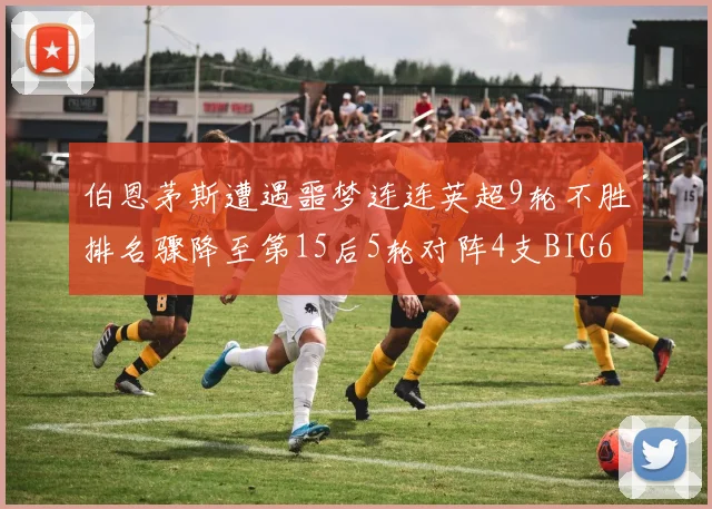 伯恩茅斯遭遇噩梦连连英超9轮不胜排名骤降至第15后5轮对阵4支BIG6球队