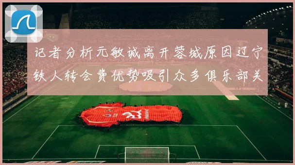记者分析元敏诚离开蓉城原因辽宁铁人转会费优势吸引众多俱乐部关注