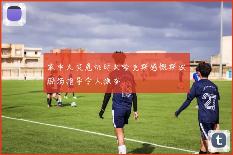 家中火灾危机时刻哈克斯感慨斯波现场指导令人振奋