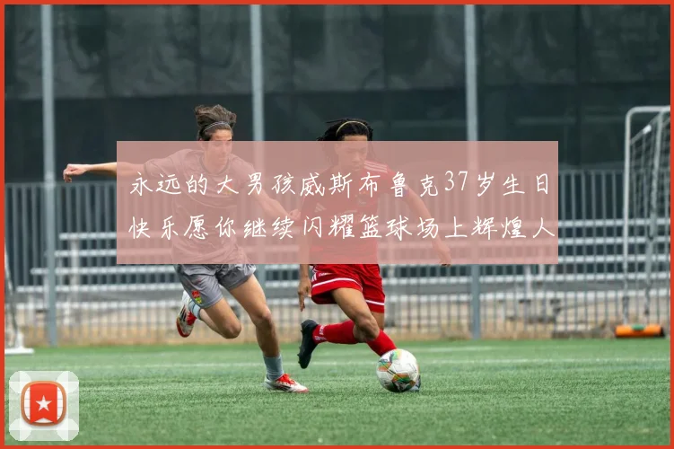 永远的大男孩威斯布鲁克37岁生日快乐愿你继续闪耀篮球场上辉煌人生