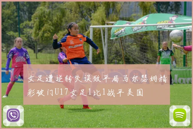 女足遭逆转失误致平局马尔瑟姆精彩破门U17女足1比1战平美国