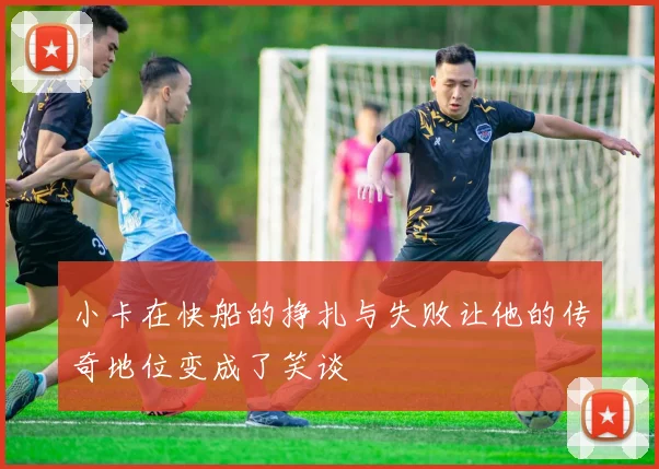 小卡在快船的挣扎与失败让他的传奇地位变成了笑谈