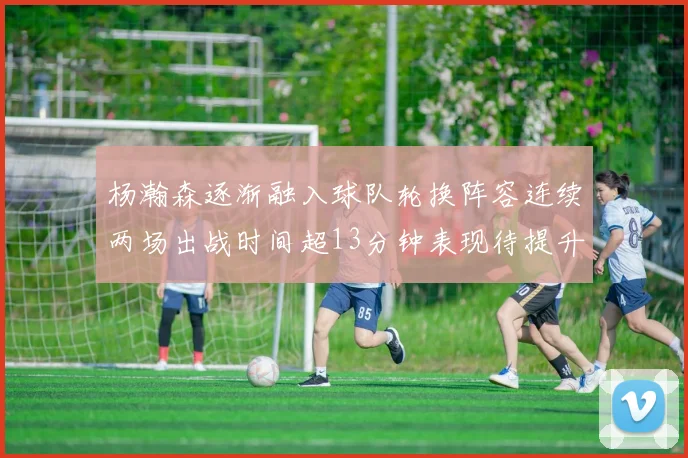 杨瀚森逐渐融入球队轮换阵容连续两场出战时间超13分钟表现待提升