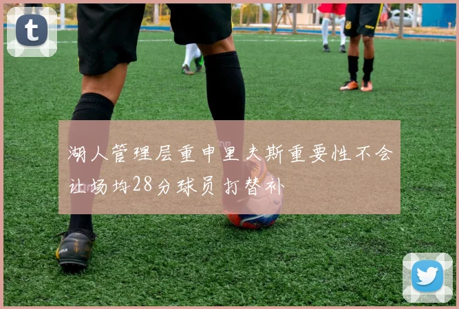 湖人管理层重申里夫斯重要性不会让场均28分球员打替补