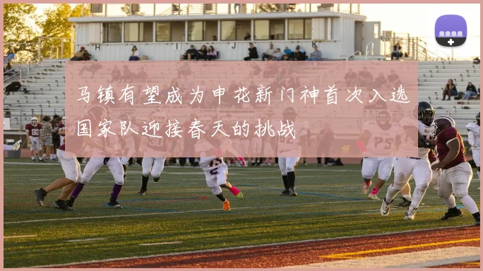 马镇有望成为申花新门神首次入选国家队迎接春天的挑战