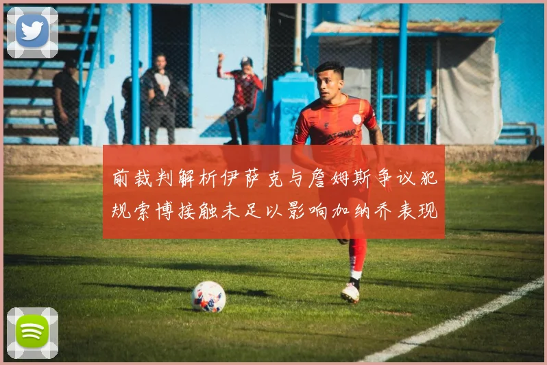 前裁判解析伊萨克与詹姆斯争议犯规索博接触未足以影响加纳乔表现