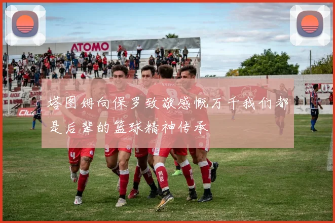 塔图姆向保罗致敬感慨万千我们都是后辈的篮球精神传承