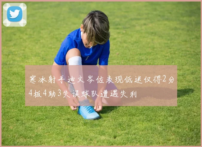寒冰射手迪文岑佐表现低迷仅得2分4板4助3失误球队遭遇失利