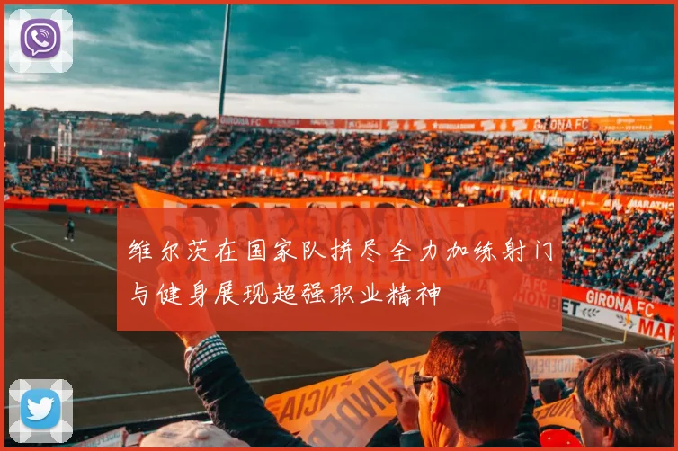 维尔茨在国家队拼尽全力加练射门与健身展现超强职业精神