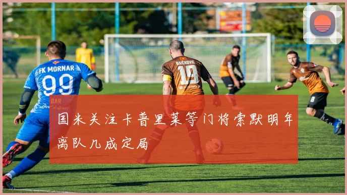 国米关注卡普里莱等门将索默明年离队几成定局