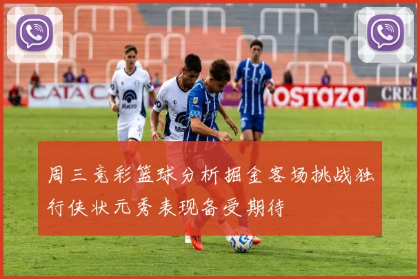 周三竞彩篮球分析掘金客场挑战独行侠状元秀表现备受期待