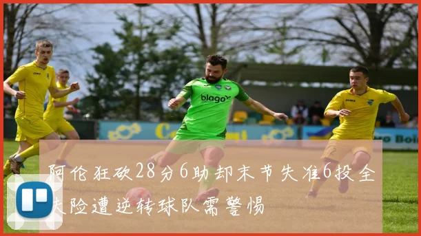 阿伦狂砍28分6助却末节失准6投全失险遭逆转球队需警惕