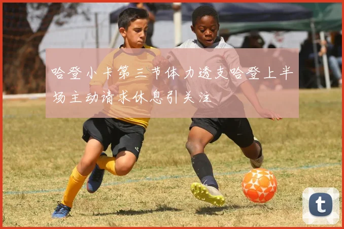 哈登小卡第三节体力透支哈登上半场主动请求休息引关注