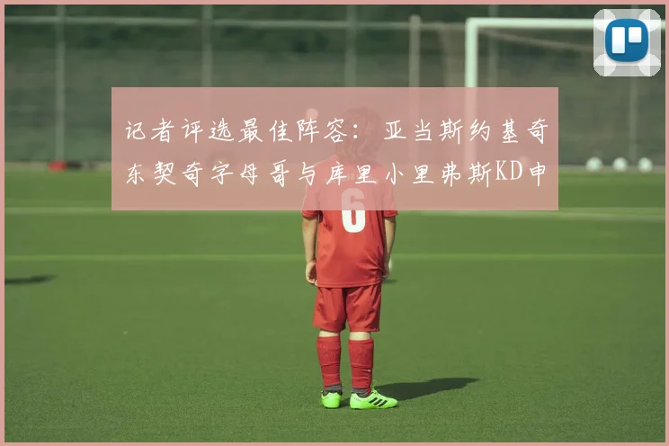 记者评选最佳阵容：亚当斯约基奇东契奇字母哥与库里小里弗斯KD申京入围三阵