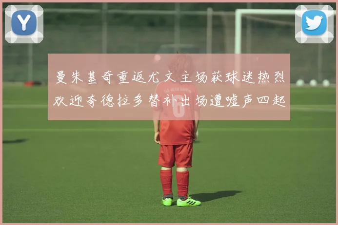 曼朱基奇重返尤文主场获球迷热烈欢迎夸德拉多替补出场遭嘘声四起