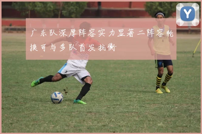 广东队深厚阵容实力显著二阵容轮换可与多队首发抗衡