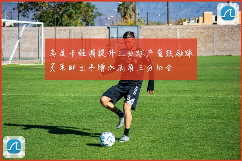 乌度卡强调提升三分球产量鼓励球员果断出手增加底角三分机会