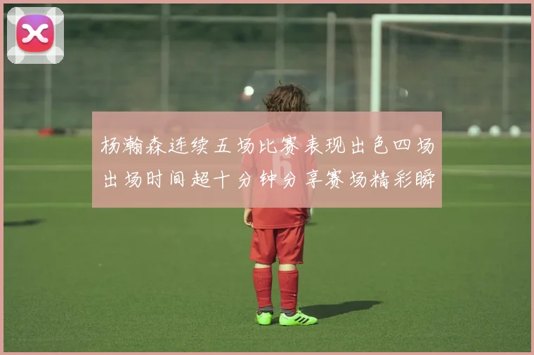杨瀚森连续五场比赛表现出色四场出场时间超十分钟分享赛场精彩瞬间