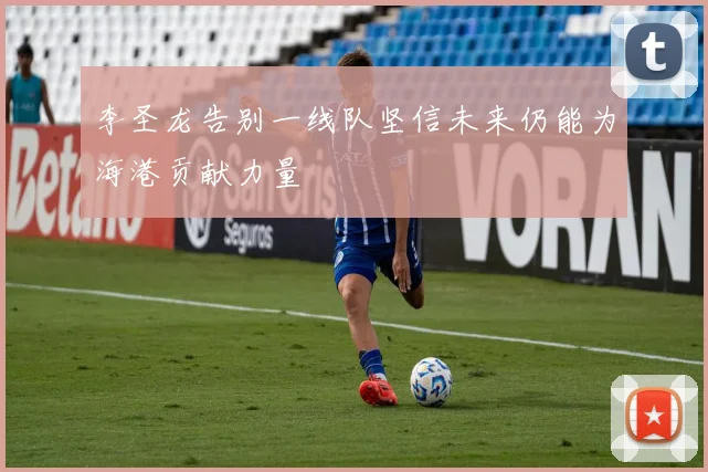 李圣龙告别一线队坚信未来仍能为海港贡献力量