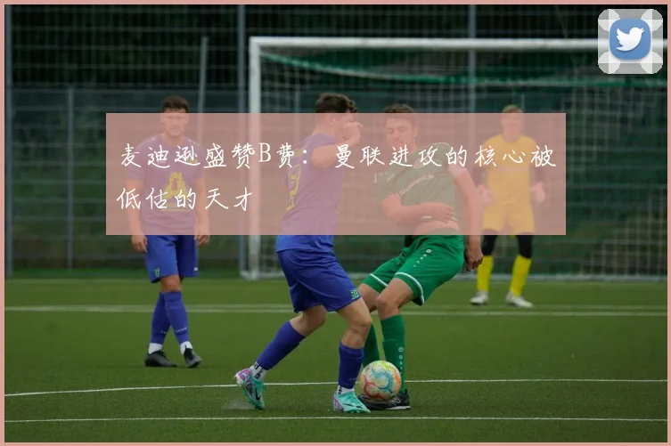 麦迪逊盛赞B费：曼联进攻的核心被低估的天才
