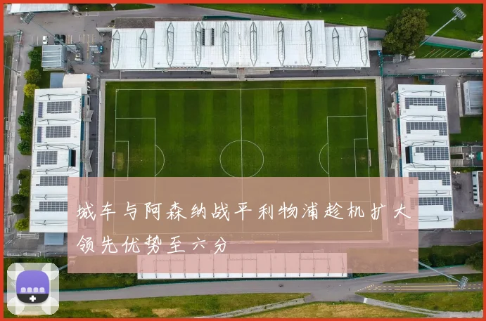 城车与阿森纳战平利物浦趁机扩大领先优势至六分