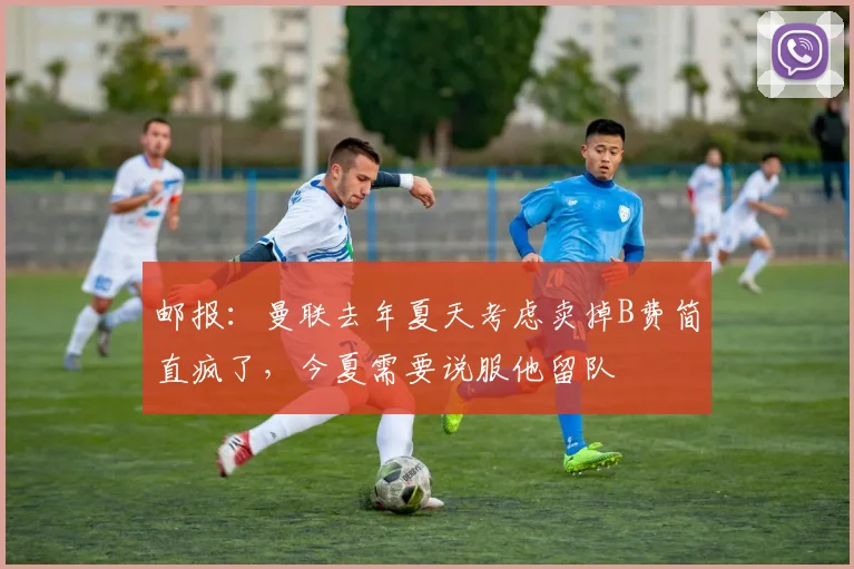 邮报：曼联去年夏天考虑卖掉B费简直疯了，今夏需要说服他留队