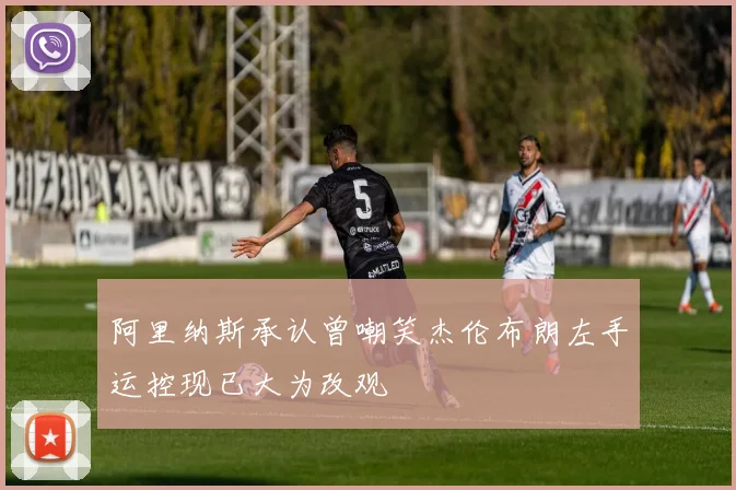 阿里纳斯承认曾嘲笑杰伦布朗左手运控现已大为改观