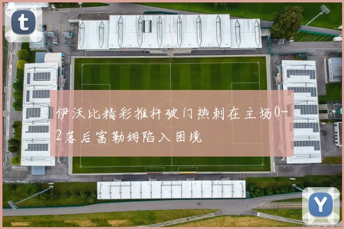 伊沃比精彩推杆破门热刺在主场0-2落后富勒姆陷入困境