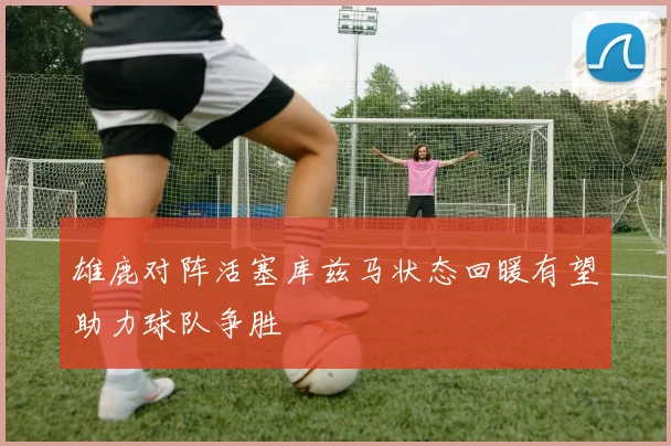 雄鹿对阵活塞库兹马状态回暖有望助力球队争胜