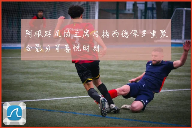 阿根廷足协主席与梅西德保罗重聚合影分享喜悦时刻