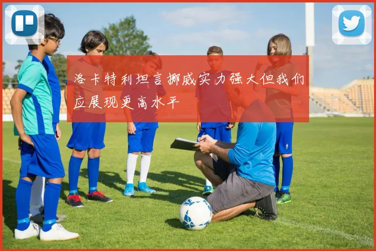 洛卡特利坦言挪威实力强大但我们应展现更高水平