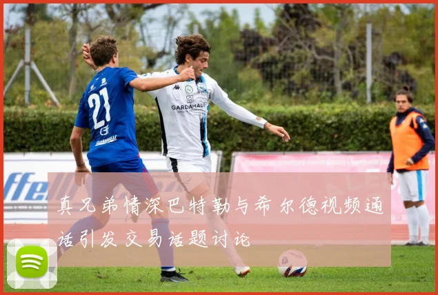 真兄弟情深巴特勒与希尔德视频通话引发交易话题讨论