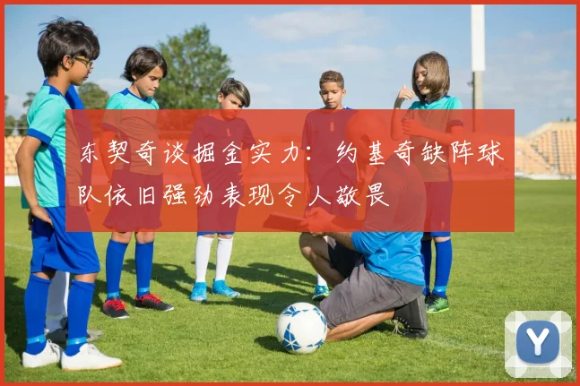 东契奇谈掘金实力：约基奇缺阵球队依旧强劲表现令人敬畏