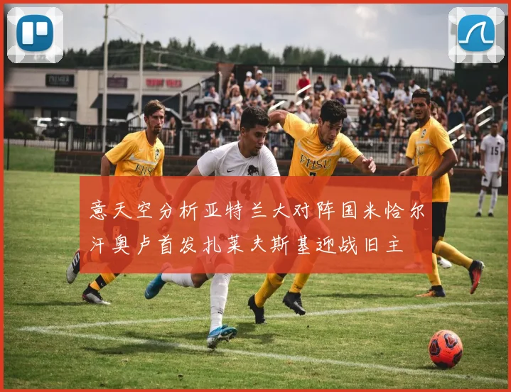 意天空分析亚特兰大对阵国米恰尔汗奥卢首发扎莱夫斯基迎战旧主