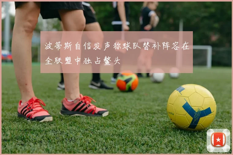 波蒂斯自信发声称球队替补阵容在全联盟中独占鳌头