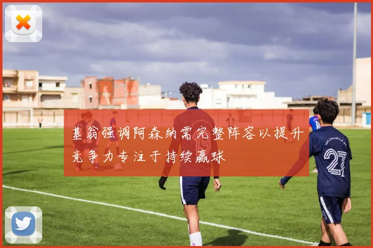 基翁强调阿森纳需完整阵容以提升竞争力专注于持续赢球